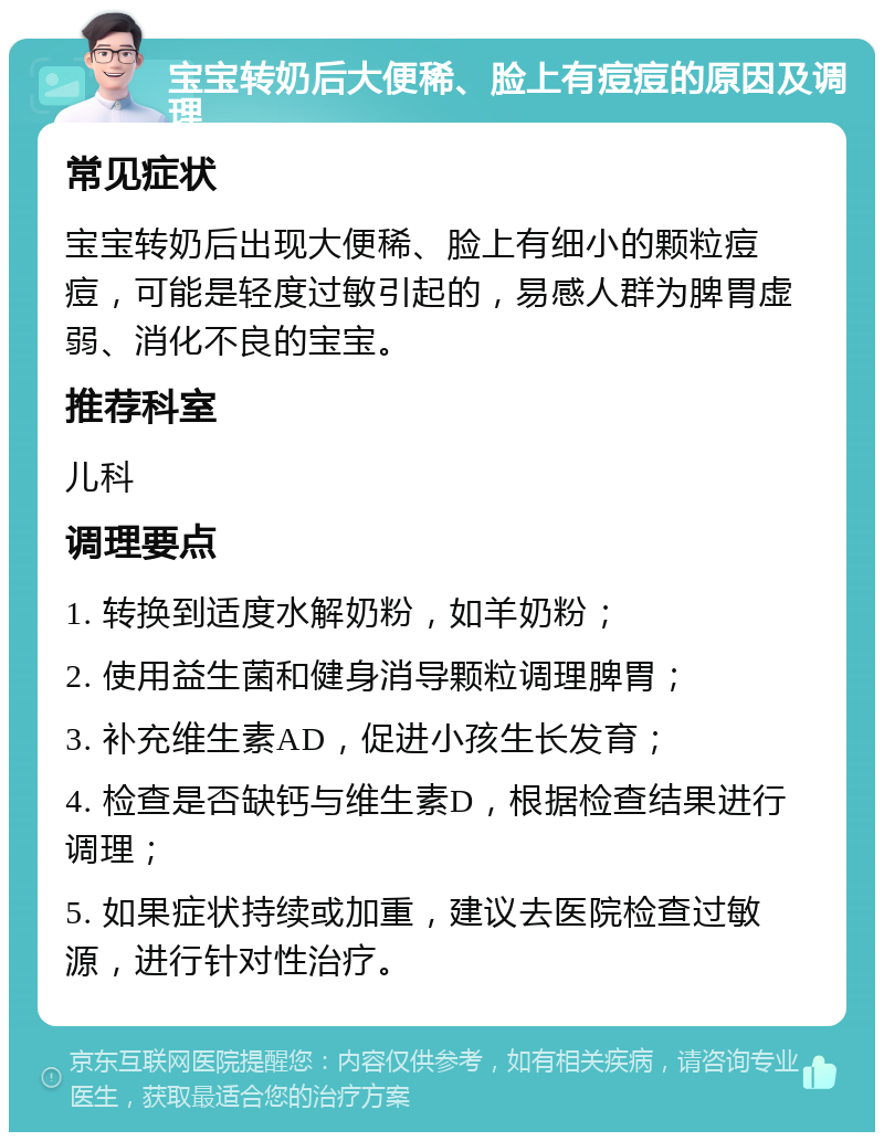 宝宝转奶后大便稀、脸上有痘痘的原因及调理 常见症状 宝宝转奶后出现大便稀、脸上有细小的颗粒痘痘，可能是轻度过敏引起的，易感人群为脾胃虚弱、消化不良的宝宝。 推荐科室 儿科 调理要点 1. 转换到适度水解奶粉，如羊奶粉； 2. 使用益生菌和健身消导颗粒调理脾胃； 3. 补充维生素AD，促进小孩生长发育； 4. 检查是否缺钙与维生素D，根据检查结果进行调理； 5. 如果症状持续或加重，建议去医院检查过敏源，进行针对性治疗。