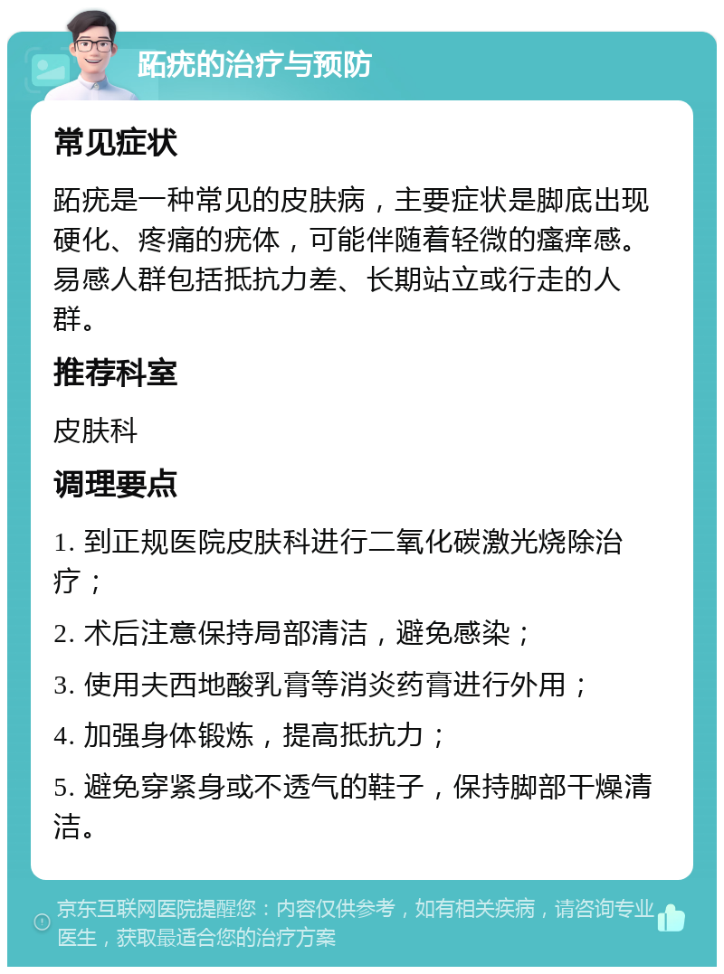 跖疣的治疗与预防 常见症状 跖疣是一种常见的皮肤病，主要症状是脚底出现硬化、疼痛的疣体，可能伴随着轻微的瘙痒感。易感人群包括抵抗力差、长期站立或行走的人群。 推荐科室 皮肤科 调理要点 1. 到正规医院皮肤科进行二氧化碳激光烧除治疗； 2. 术后注意保持局部清洁，避免感染； 3. 使用夫西地酸乳膏等消炎药膏进行外用； 4. 加强身体锻炼，提高抵抗力； 5. 避免穿紧身或不透气的鞋子，保持脚部干燥清洁。