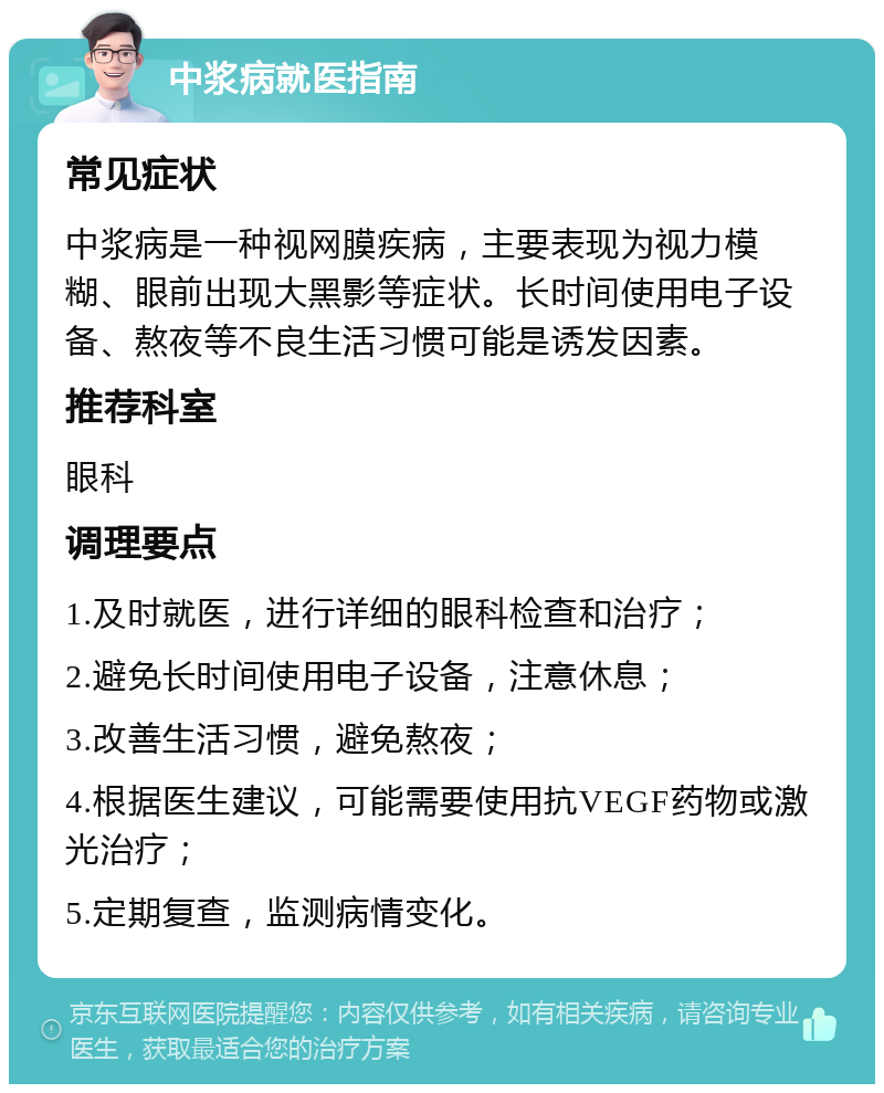 中浆病就医指南 常见症状 中浆病是一种视网膜疾病，主要表现为视力模糊、眼前出现大黑影等症状。长时间使用电子设备、熬夜等不良生活习惯可能是诱发因素。 推荐科室 眼科 调理要点 1.及时就医，进行详细的眼科检查和治疗； 2.避免长时间使用电子设备，注意休息； 3.改善生活习惯，避免熬夜； 4.根据医生建议，可能需要使用抗VEGF药物或激光治疗； 5.定期复查，监测病情变化。