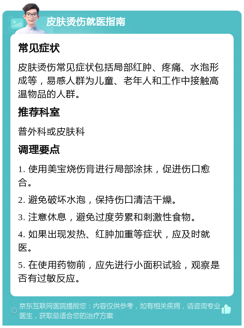 皮肤烫伤就医指南 常见症状 皮肤烫伤常见症状包括局部红肿、疼痛、水泡形成等，易感人群为儿童、老年人和工作中接触高温物品的人群。 推荐科室 普外科或皮肤科 调理要点 1. 使用美宝烧伤膏进行局部涂抹，促进伤口愈合。 2. 避免破坏水泡，保持伤口清洁干燥。 3. 注意休息，避免过度劳累和刺激性食物。 4. 如果出现发热、红肿加重等症状，应及时就医。 5. 在使用药物前，应先进行小面积试验，观察是否有过敏反应。