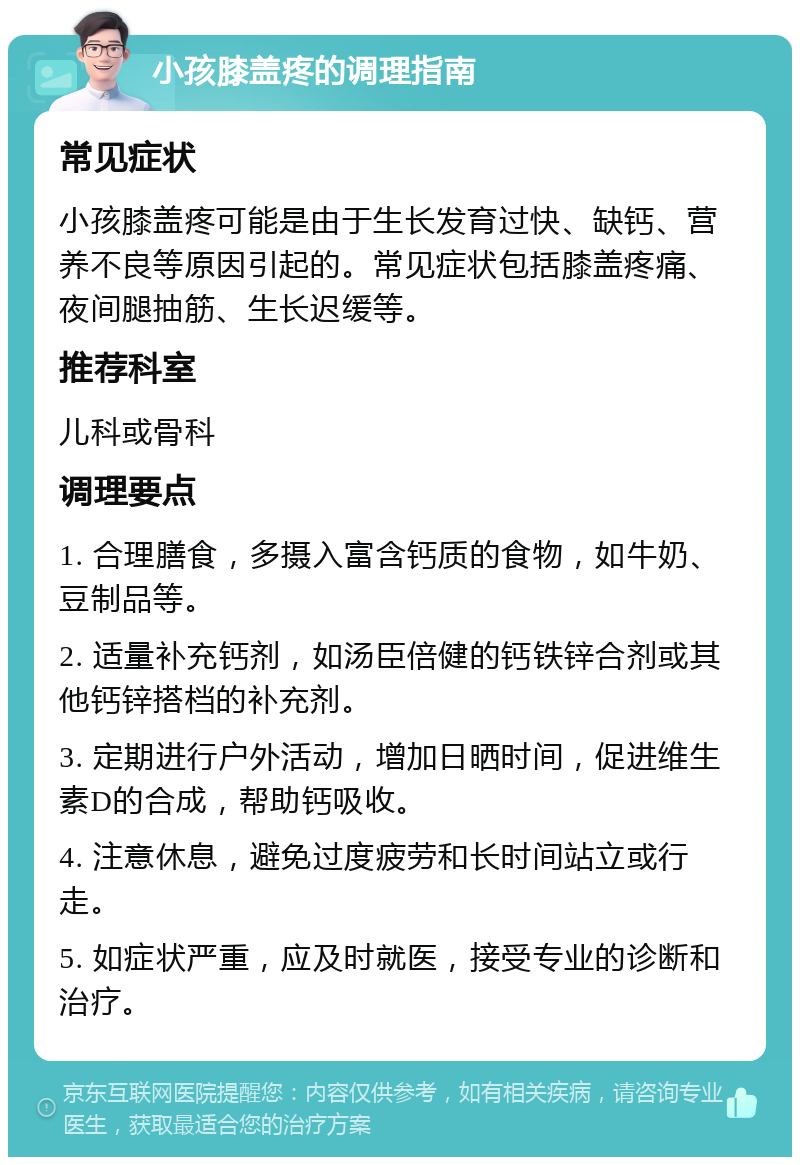 小孩膝盖疼的调理指南 常见症状 小孩膝盖疼可能是由于生长发育过快、缺钙、营养不良等原因引起的。常见症状包括膝盖疼痛、夜间腿抽筋、生长迟缓等。 推荐科室 儿科或骨科 调理要点 1. 合理膳食，多摄入富含钙质的食物，如牛奶、豆制品等。 2. 适量补充钙剂，如汤臣倍健的钙铁锌合剂或其他钙锌搭档的补充剂。 3. 定期进行户外活动，增加日晒时间，促进维生素D的合成，帮助钙吸收。 4. 注意休息，避免过度疲劳和长时间站立或行走。 5. 如症状严重，应及时就医，接受专业的诊断和治疗。