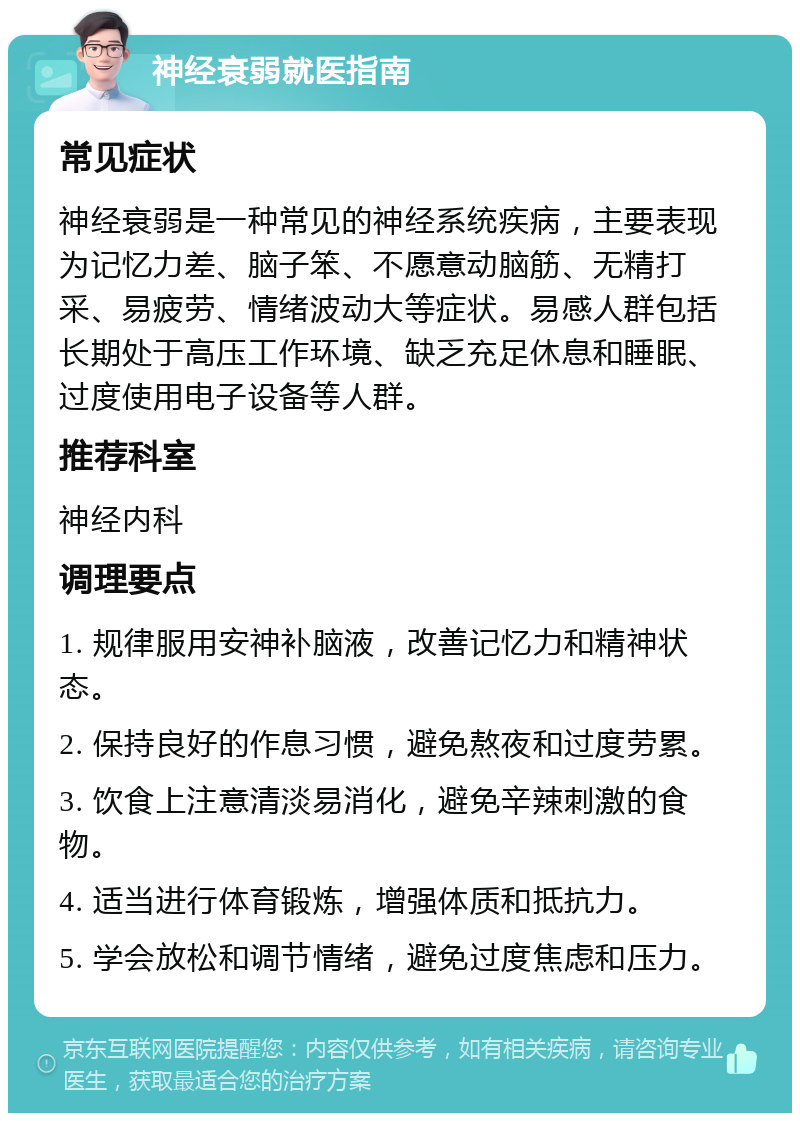 神经衰弱就医指南 常见症状 神经衰弱是一种常见的神经系统疾病，主要表现为记忆力差、脑子笨、不愿意动脑筋、无精打采、易疲劳、情绪波动大等症状。易感人群包括长期处于高压工作环境、缺乏充足休息和睡眠、过度使用电子设备等人群。 推荐科室 神经内科 调理要点 1. 规律服用安神补脑液，改善记忆力和精神状态。 2. 保持良好的作息习惯，避免熬夜和过度劳累。 3. 饮食上注意清淡易消化，避免辛辣刺激的食物。 4. 适当进行体育锻炼，增强体质和抵抗力。 5. 学会放松和调节情绪，避免过度焦虑和压力。