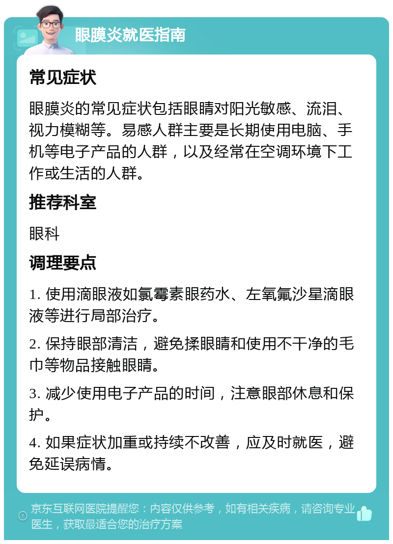 眼膜炎就医指南 常见症状 眼膜炎的常见症状包括眼睛对阳光敏感、流泪、视力模糊等。易感人群主要是长期使用电脑、手机等电子产品的人群，以及经常在空调环境下工作或生活的人群。 推荐科室 眼科 调理要点 1. 使用滴眼液如氯霉素眼药水、左氧氟沙星滴眼液等进行局部治疗。 2. 保持眼部清洁，避免揉眼睛和使用不干净的毛巾等物品接触眼睛。 3. 减少使用电子产品的时间，注意眼部休息和保护。 4. 如果症状加重或持续不改善，应及时就医，避免延误病情。