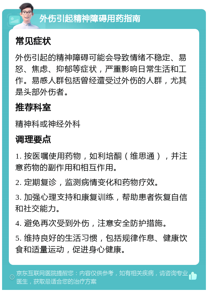 外伤引起精神障碍用药指南 常见症状 外伤引起的精神障碍可能会导致情绪不稳定、易怒、焦虑、抑郁等症状，严重影响日常生活和工作。易感人群包括曾经遭受过外伤的人群，尤其是头部外伤者。 推荐科室 精神科或神经外科 调理要点 1. 按医嘱使用药物，如利培酮（维思通），并注意药物的副作用和相互作用。 2. 定期复诊，监测病情变化和药物疗效。 3. 加强心理支持和康复训练，帮助患者恢复自信和社交能力。 4. 避免再次受到外伤，注意安全防护措施。 5. 维持良好的生活习惯，包括规律作息、健康饮食和适量运动，促进身心健康。