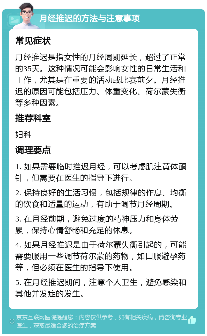 月经推迟的方法与注意事项 常见症状 月经推迟是指女性的月经周期延长，超过了正常的35天。这种情况可能会影响女性的日常生活和工作，尤其是在重要的活动或比赛前夕。月经推迟的原因可能包括压力、体重变化、荷尔蒙失衡等多种因素。 推荐科室 妇科 调理要点 1. 如果需要临时推迟月经，可以考虑肌注黄体酮针，但需要在医生的指导下进行。 2. 保持良好的生活习惯，包括规律的作息、均衡的饮食和适量的运动，有助于调节月经周期。 3. 在月经前期，避免过度的精神压力和身体劳累，保持心情舒畅和充足的休息。 4. 如果月经推迟是由于荷尔蒙失衡引起的，可能需要服用一些调节荷尔蒙的药物，如口服避孕药等，但必须在医生的指导下使用。 5. 在月经推迟期间，注意个人卫生，避免感染和其他并发症的发生。