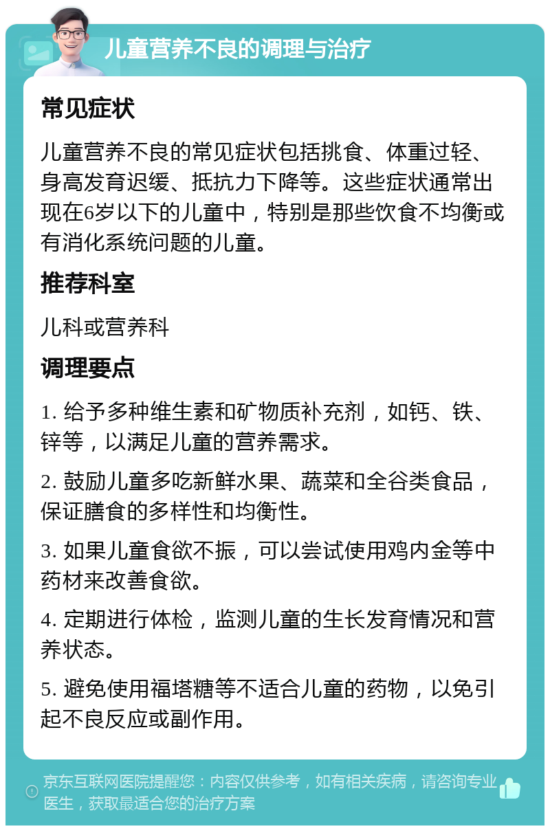 儿童营养不良的调理与治疗 常见症状 儿童营养不良的常见症状包括挑食、体重过轻、身高发育迟缓、抵抗力下降等。这些症状通常出现在6岁以下的儿童中，特别是那些饮食不均衡或有消化系统问题的儿童。 推荐科室 儿科或营养科 调理要点 1. 给予多种维生素和矿物质补充剂，如钙、铁、锌等，以满足儿童的营养需求。 2. 鼓励儿童多吃新鲜水果、蔬菜和全谷类食品，保证膳食的多样性和均衡性。 3. 如果儿童食欲不振，可以尝试使用鸡内金等中药材来改善食欲。 4. 定期进行体检，监测儿童的生长发育情况和营养状态。 5. 避免使用福塔糖等不适合儿童的药物，以免引起不良反应或副作用。