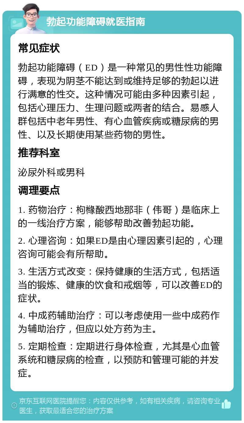 勃起功能障碍就医指南 常见症状 勃起功能障碍（ED）是一种常见的男性性功能障碍，表现为阴茎不能达到或维持足够的勃起以进行满意的性交。这种情况可能由多种因素引起，包括心理压力、生理问题或两者的结合。易感人群包括中老年男性、有心血管疾病或糖尿病的男性、以及长期使用某些药物的男性。 推荐科室 泌尿外科或男科 调理要点 1. 药物治疗：枸橼酸西地那非（伟哥）是临床上的一线治疗方案，能够帮助改善勃起功能。 2. 心理咨询：如果ED是由心理因素引起的，心理咨询可能会有所帮助。 3. 生活方式改变：保持健康的生活方式，包括适当的锻炼、健康的饮食和戒烟等，可以改善ED的症状。 4. 中成药辅助治疗：可以考虑使用一些中成药作为辅助治疗，但应以处方药为主。 5. 定期检查：定期进行身体检查，尤其是心血管系统和糖尿病的检查，以预防和管理可能的并发症。