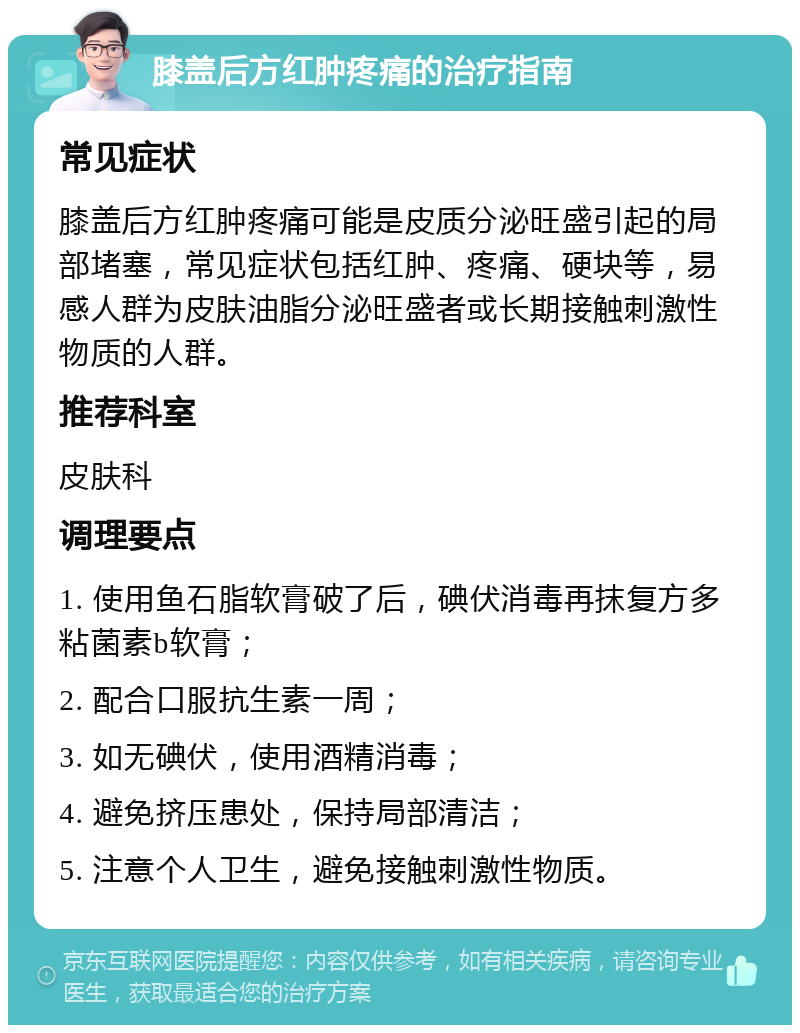 膝盖后方红肿疼痛的治疗指南 常见症状 膝盖后方红肿疼痛可能是皮质分泌旺盛引起的局部堵塞，常见症状包括红肿、疼痛、硬块等，易感人群为皮肤油脂分泌旺盛者或长期接触刺激性物质的人群。 推荐科室 皮肤科 调理要点 1. 使用鱼石脂软膏破了后，碘伏消毒再抹复方多粘菌素b软膏； 2. 配合口服抗生素一周； 3. 如无碘伏，使用酒精消毒； 4. 避免挤压患处，保持局部清洁； 5. 注意个人卫生，避免接触刺激性物质。