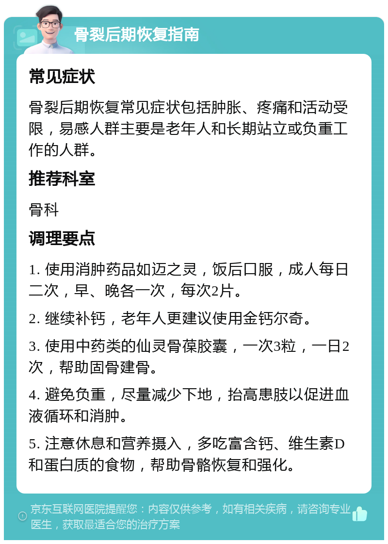 骨裂后期恢复指南 常见症状 骨裂后期恢复常见症状包括肿胀、疼痛和活动受限，易感人群主要是老年人和长期站立或负重工作的人群。 推荐科室 骨科 调理要点 1. 使用消肿药品如迈之灵，饭后口服，成人每日二次，早、晚各一次，每次2片。 2. 继续补钙，老年人更建议使用金钙尔奇。 3. 使用中药类的仙灵骨葆胶囊，一次3粒，一日2次，帮助固骨建骨。 4. 避免负重，尽量减少下地，抬高患肢以促进血液循环和消肿。 5. 注意休息和营养摄入，多吃富含钙、维生素D和蛋白质的食物，帮助骨骼恢复和强化。