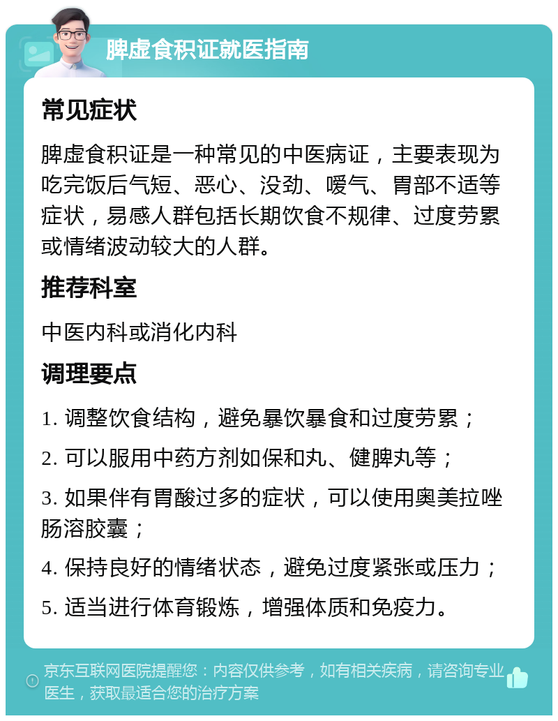 脾虚食积证就医指南 常见症状 脾虚食积证是一种常见的中医病证，主要表现为吃完饭后气短、恶心、没劲、嗳气、胃部不适等症状，易感人群包括长期饮食不规律、过度劳累或情绪波动较大的人群。 推荐科室 中医内科或消化内科 调理要点 1. 调整饮食结构，避免暴饮暴食和过度劳累； 2. 可以服用中药方剂如保和丸、健脾丸等； 3. 如果伴有胃酸过多的症状，可以使用奥美拉唑肠溶胶囊； 4. 保持良好的情绪状态，避免过度紧张或压力； 5. 适当进行体育锻炼，增强体质和免疫力。