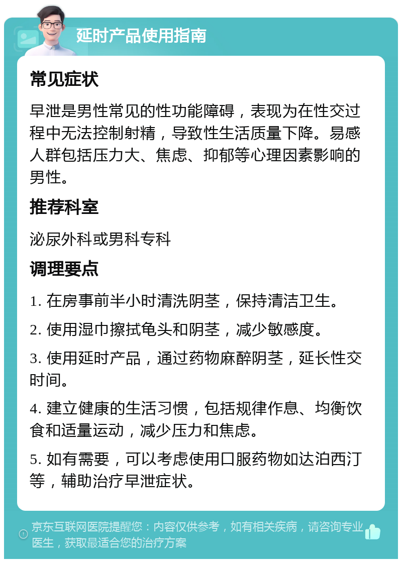 延时产品使用指南 常见症状 早泄是男性常见的性功能障碍，表现为在性交过程中无法控制射精，导致性生活质量下降。易感人群包括压力大、焦虑、抑郁等心理因素影响的男性。 推荐科室 泌尿外科或男科专科 调理要点 1. 在房事前半小时清洗阴茎，保持清洁卫生。 2. 使用湿巾擦拭龟头和阴茎，减少敏感度。 3. 使用延时产品，通过药物麻醉阴茎，延长性交时间。 4. 建立健康的生活习惯，包括规律作息、均衡饮食和适量运动，减少压力和焦虑。 5. 如有需要，可以考虑使用口服药物如达泊西汀等，辅助治疗早泄症状。