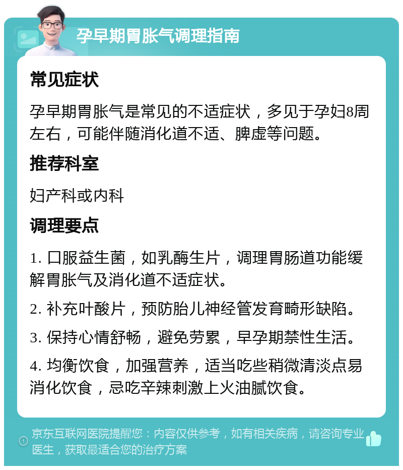 孕早期胃胀气调理指南 常见症状 孕早期胃胀气是常见的不适症状，多见于孕妇8周左右，可能伴随消化道不适、脾虚等问题。 推荐科室 妇产科或内科 调理要点 1. 口服益生菌，如乳酶生片，调理胃肠道功能缓解胃胀气及消化道不适症状。 2. 补充叶酸片，预防胎儿神经管发育畸形缺陷。 3. 保持心情舒畅，避免劳累，早孕期禁性生活。 4. 均衡饮食，加强营养，适当吃些稍微清淡点易消化饮食，忌吃辛辣刺激上火油腻饮食。