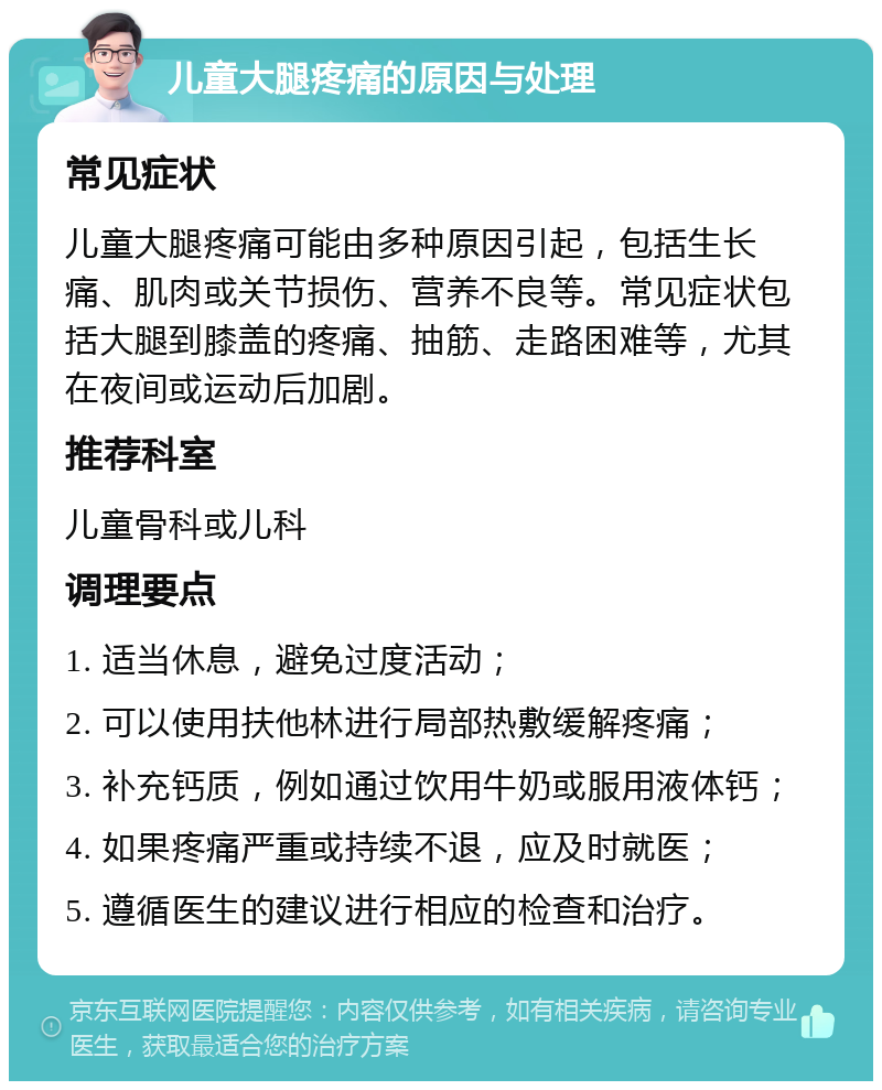 儿童大腿疼痛的原因与处理 常见症状 儿童大腿疼痛可能由多种原因引起，包括生长痛、肌肉或关节损伤、营养不良等。常见症状包括大腿到膝盖的疼痛、抽筋、走路困难等，尤其在夜间或运动后加剧。 推荐科室 儿童骨科或儿科 调理要点 1. 适当休息，避免过度活动； 2. 可以使用扶他林进行局部热敷缓解疼痛； 3. 补充钙质，例如通过饮用牛奶或服用液体钙； 4. 如果疼痛严重或持续不退，应及时就医； 5. 遵循医生的建议进行相应的检查和治疗。