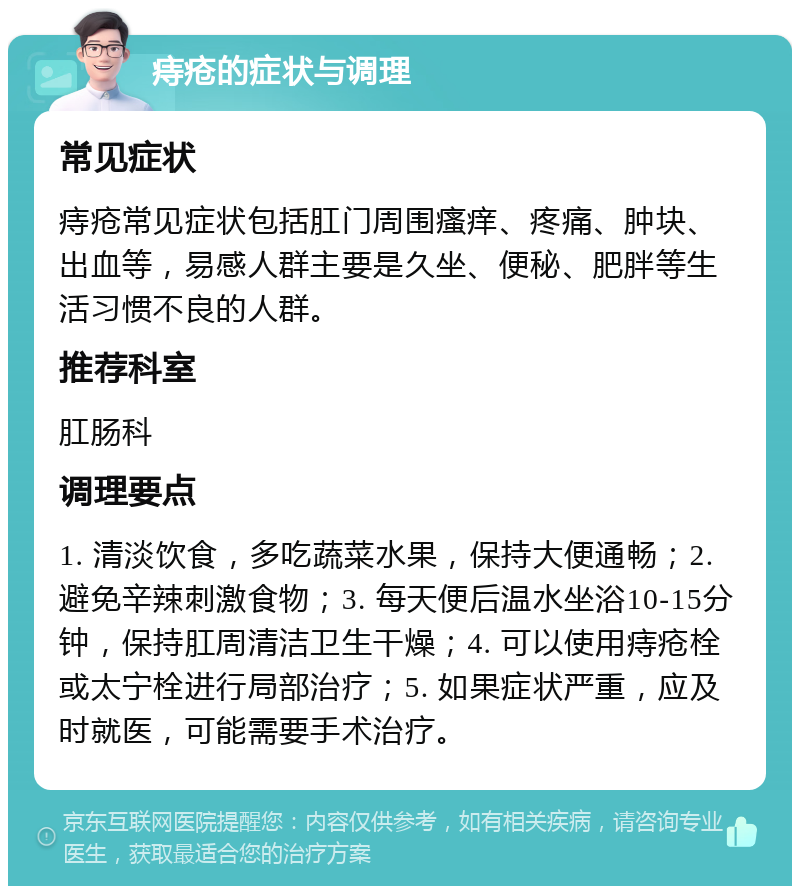 痔疮的症状与调理 常见症状 痔疮常见症状包括肛门周围瘙痒、疼痛、肿块、出血等，易感人群主要是久坐、便秘、肥胖等生活习惯不良的人群。 推荐科室 肛肠科 调理要点 1. 清淡饮食，多吃蔬菜水果，保持大便通畅；2. 避免辛辣刺激食物；3. 每天便后温水坐浴10-15分钟，保持肛周清洁卫生干燥；4. 可以使用痔疮栓或太宁栓进行局部治疗；5. 如果症状严重，应及时就医，可能需要手术治疗。