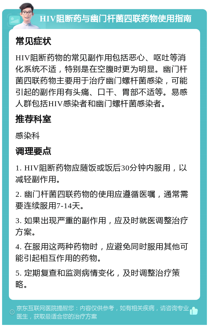 HIV阻断药与幽门杆菌四联药物使用指南 常见症状 HIV阻断药物的常见副作用包括恶心、呕吐等消化系统不适，特别是在空腹时更为明显。幽门杆菌四联药物主要用于治疗幽门螺杆菌感染，可能引起的副作用有头痛、口干、胃部不适等。易感人群包括HIV感染者和幽门螺杆菌感染者。 推荐科室 感染科 调理要点 1. HIV阻断药物应随饭或饭后30分钟内服用，以减轻副作用。 2. 幽门杆菌四联药物的使用应遵循医嘱，通常需要连续服用7-14天。 3. 如果出现严重的副作用，应及时就医调整治疗方案。 4. 在服用这两种药物时，应避免同时服用其他可能引起相互作用的药物。 5. 定期复查和监测病情变化，及时调整治疗策略。