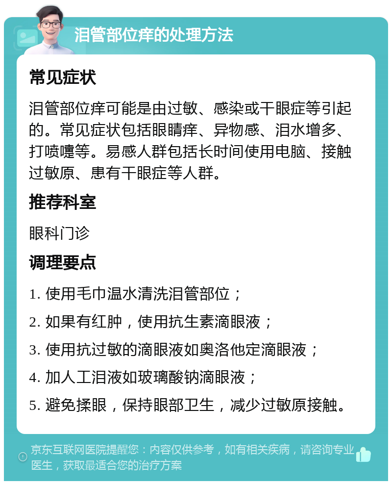 泪管部位痒的处理方法 常见症状 泪管部位痒可能是由过敏、感染或干眼症等引起的。常见症状包括眼睛痒、异物感、泪水增多、打喷嚏等。易感人群包括长时间使用电脑、接触过敏原、患有干眼症等人群。 推荐科室 眼科门诊 调理要点 1. 使用毛巾温水清洗泪管部位； 2. 如果有红肿，使用抗生素滴眼液； 3. 使用抗过敏的滴眼液如奥洛他定滴眼液； 4. 加人工泪液如玻璃酸钠滴眼液； 5. 避免揉眼，保持眼部卫生，减少过敏原接触。