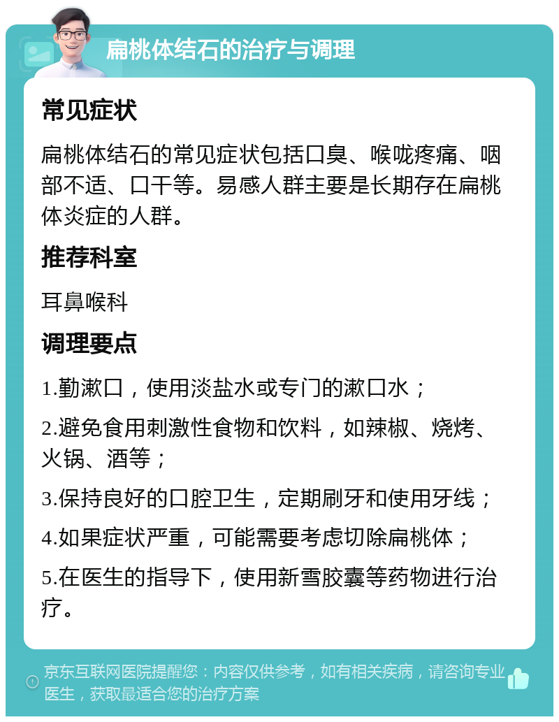 扁桃体结石的治疗与调理 常见症状 扁桃体结石的常见症状包括口臭、喉咙疼痛、咽部不适、口干等。易感人群主要是长期存在扁桃体炎症的人群。 推荐科室 耳鼻喉科 调理要点 1.勤漱口，使用淡盐水或专门的漱口水； 2.避免食用刺激性食物和饮料，如辣椒、烧烤、火锅、酒等； 3.保持良好的口腔卫生，定期刷牙和使用牙线； 4.如果症状严重，可能需要考虑切除扁桃体； 5.在医生的指导下，使用新雪胶囊等药物进行治疗。