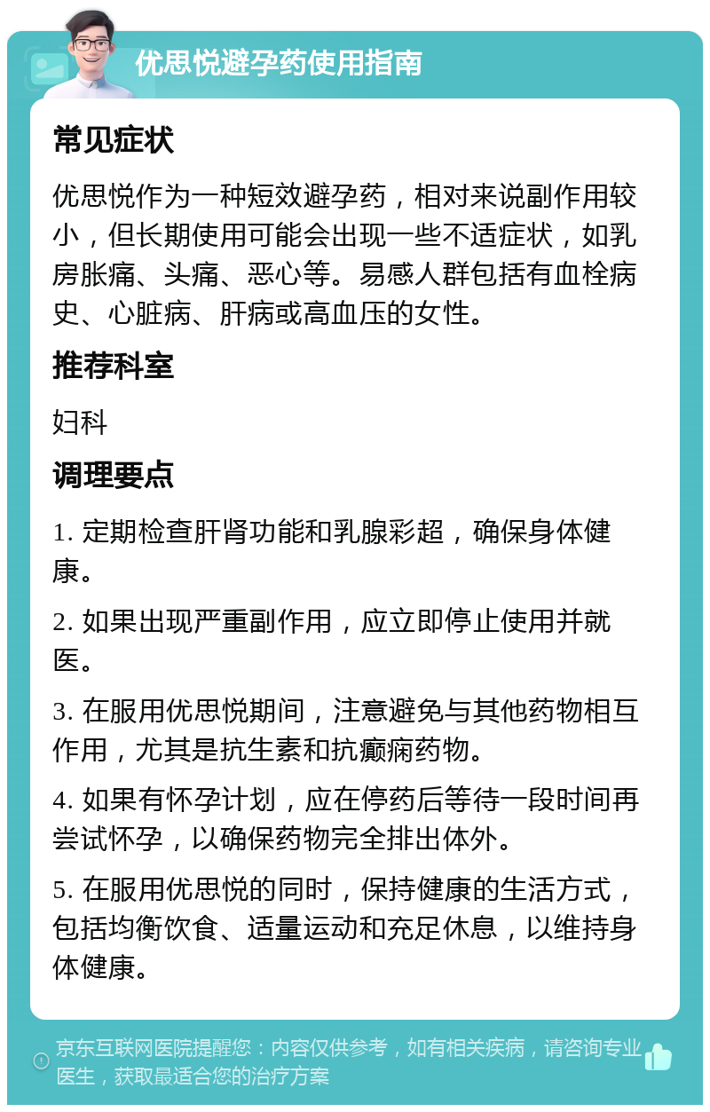 优思悦避孕药使用指南 常见症状 优思悦作为一种短效避孕药，相对来说副作用较小，但长期使用可能会出现一些不适症状，如乳房胀痛、头痛、恶心等。易感人群包括有血栓病史、心脏病、肝病或高血压的女性。 推荐科室 妇科 调理要点 1. 定期检查肝肾功能和乳腺彩超，确保身体健康。 2. 如果出现严重副作用，应立即停止使用并就医。 3. 在服用优思悦期间，注意避免与其他药物相互作用，尤其是抗生素和抗癫痫药物。 4. 如果有怀孕计划，应在停药后等待一段时间再尝试怀孕，以确保药物完全排出体外。 5. 在服用优思悦的同时，保持健康的生活方式，包括均衡饮食、适量运动和充足休息，以维持身体健康。