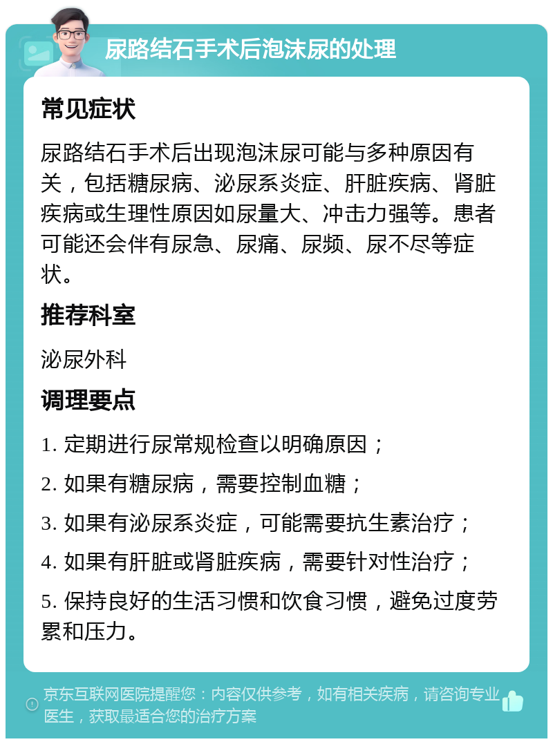 尿路结石手术后泡沫尿的处理 常见症状 尿路结石手术后出现泡沫尿可能与多种原因有关，包括糖尿病、泌尿系炎症、肝脏疾病、肾脏疾病或生理性原因如尿量大、冲击力强等。患者可能还会伴有尿急、尿痛、尿频、尿不尽等症状。 推荐科室 泌尿外科 调理要点 1. 定期进行尿常规检查以明确原因； 2. 如果有糖尿病，需要控制血糖； 3. 如果有泌尿系炎症，可能需要抗生素治疗； 4. 如果有肝脏或肾脏疾病，需要针对性治疗； 5. 保持良好的生活习惯和饮食习惯，避免过度劳累和压力。