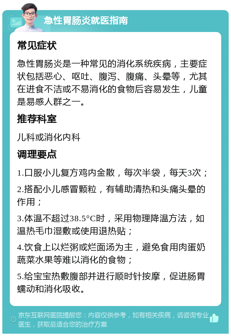 急性胃肠炎就医指南 常见症状 急性胃肠炎是一种常见的消化系统疾病，主要症状包括恶心、呕吐、腹泻、腹痛、头晕等，尤其在进食不洁或不易消化的食物后容易发生，儿童是易感人群之一。 推荐科室 儿科或消化内科 调理要点 1.口服小儿复方鸡内金散，每次半袋，每天3次； 2.搭配小儿感冒颗粒，有辅助清热和头痛头晕的作用； 3.体温不超过38.5°C时，采用物理降温方法，如温热毛巾湿敷或使用退热贴； 4.饮食上以烂粥或烂面汤为主，避免食用肉蛋奶蔬菜水果等难以消化的食物； 5.给宝宝热敷腹部并进行顺时针按摩，促进肠胃蠕动和消化吸收。