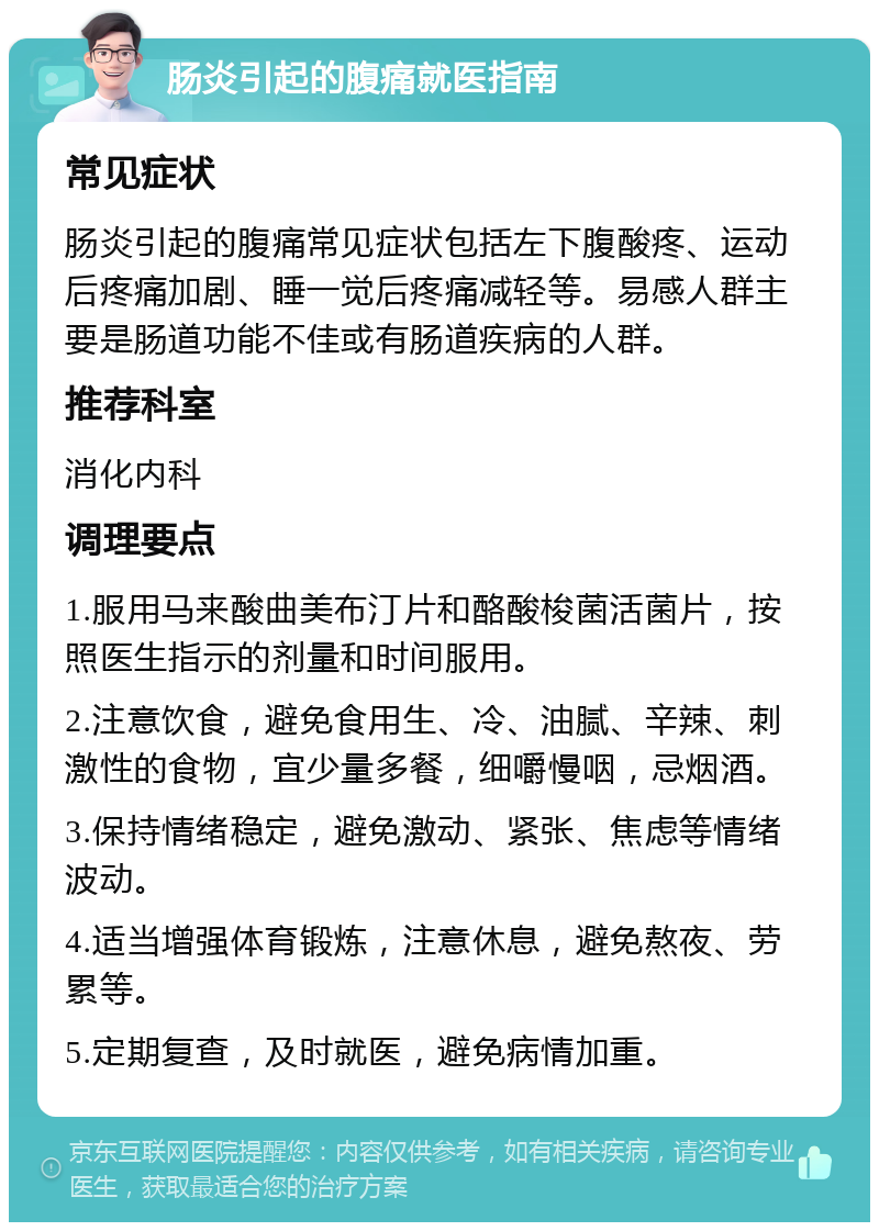 肠炎引起的腹痛就医指南 常见症状 肠炎引起的腹痛常见症状包括左下腹酸疼、运动后疼痛加剧、睡一觉后疼痛减轻等。易感人群主要是肠道功能不佳或有肠道疾病的人群。 推荐科室 消化内科 调理要点 1.服用马来酸曲美布汀片和酪酸梭菌活菌片，按照医生指示的剂量和时间服用。 2.注意饮食，避免食用生、冷、油腻、辛辣、刺激性的食物，宜少量多餐，细嚼慢咽，忌烟酒。 3.保持情绪稳定，避免激动、紧张、焦虑等情绪波动。 4.适当增强体育锻炼，注意休息，避免熬夜、劳累等。 5.定期复查，及时就医，避免病情加重。