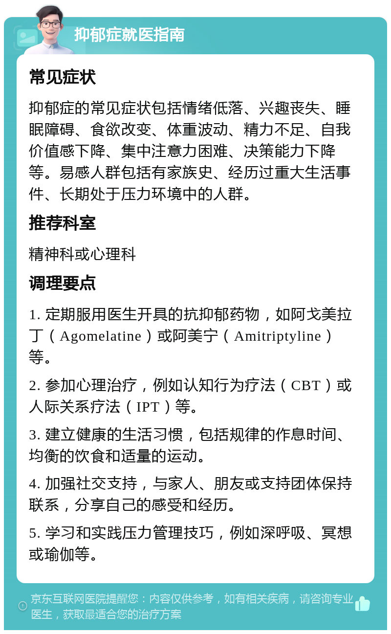 抑郁症就医指南 常见症状 抑郁症的常见症状包括情绪低落、兴趣丧失、睡眠障碍、食欲改变、体重波动、精力不足、自我价值感下降、集中注意力困难、决策能力下降等。易感人群包括有家族史、经历过重大生活事件、长期处于压力环境中的人群。 推荐科室 精神科或心理科 调理要点 1. 定期服用医生开具的抗抑郁药物，如阿戈美拉丁（Agomelatine）或阿美宁（Amitriptyline）等。 2. 参加心理治疗，例如认知行为疗法（CBT）或人际关系疗法（IPT）等。 3. 建立健康的生活习惯，包括规律的作息时间、均衡的饮食和适量的运动。 4. 加强社交支持，与家人、朋友或支持团体保持联系，分享自己的感受和经历。 5. 学习和实践压力管理技巧，例如深呼吸、冥想或瑜伽等。