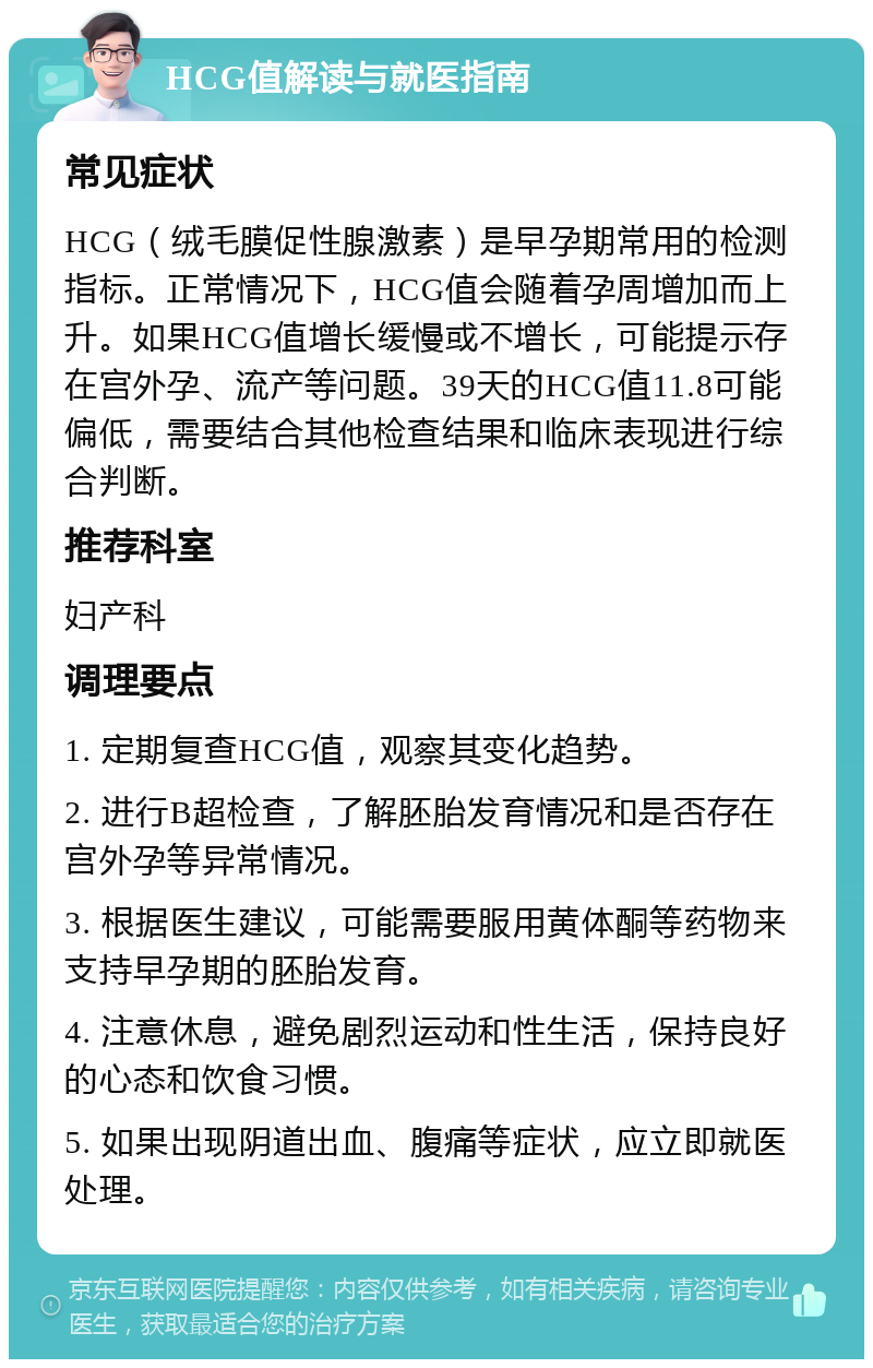 HCG值解读与就医指南 常见症状 HCG（绒毛膜促性腺激素）是早孕期常用的检测指标。正常情况下，HCG值会随着孕周增加而上升。如果HCG值增长缓慢或不增长，可能提示存在宫外孕、流产等问题。39天的HCG值11.8可能偏低，需要结合其他检查结果和临床表现进行综合判断。 推荐科室 妇产科 调理要点 1. 定期复查HCG值，观察其变化趋势。 2. 进行B超检查，了解胚胎发育情况和是否存在宫外孕等异常情况。 3. 根据医生建议，可能需要服用黄体酮等药物来支持早孕期的胚胎发育。 4. 注意休息，避免剧烈运动和性生活，保持良好的心态和饮食习惯。 5. 如果出现阴道出血、腹痛等症状，应立即就医处理。