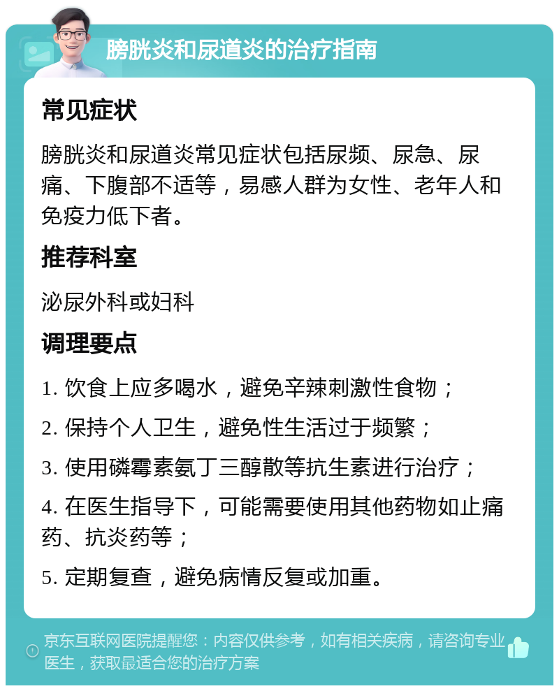 膀胱炎和尿道炎的治疗指南 常见症状 膀胱炎和尿道炎常见症状包括尿频、尿急、尿痛、下腹部不适等，易感人群为女性、老年人和免疫力低下者。 推荐科室 泌尿外科或妇科 调理要点 1. 饮食上应多喝水，避免辛辣刺激性食物； 2. 保持个人卫生，避免性生活过于频繁； 3. 使用磷霉素氨丁三醇散等抗生素进行治疗； 4. 在医生指导下，可能需要使用其他药物如止痛药、抗炎药等； 5. 定期复查，避免病情反复或加重。