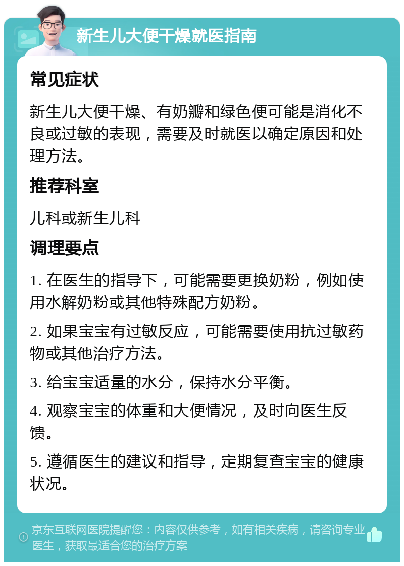 新生儿大便干燥就医指南 常见症状 新生儿大便干燥、有奶瓣和绿色便可能是消化不良或过敏的表现，需要及时就医以确定原因和处理方法。 推荐科室 儿科或新生儿科 调理要点 1. 在医生的指导下，可能需要更换奶粉，例如使用水解奶粉或其他特殊配方奶粉。 2. 如果宝宝有过敏反应，可能需要使用抗过敏药物或其他治疗方法。 3. 给宝宝适量的水分，保持水分平衡。 4. 观察宝宝的体重和大便情况，及时向医生反馈。 5. 遵循医生的建议和指导，定期复查宝宝的健康状况。