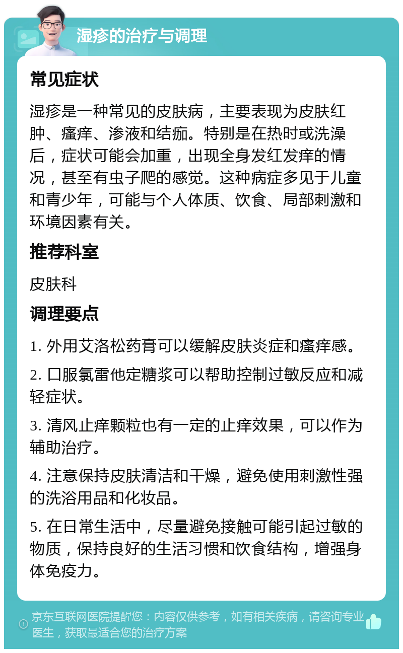 湿疹的治疗与调理 常见症状 湿疹是一种常见的皮肤病，主要表现为皮肤红肿、瘙痒、渗液和结痂。特别是在热时或洗澡后，症状可能会加重，出现全身发红发痒的情况，甚至有虫子爬的感觉。这种病症多见于儿童和青少年，可能与个人体质、饮食、局部刺激和环境因素有关。 推荐科室 皮肤科 调理要点 1. 外用艾洛松药膏可以缓解皮肤炎症和瘙痒感。 2. 口服氯雷他定糖浆可以帮助控制过敏反应和减轻症状。 3. 清风止痒颗粒也有一定的止痒效果，可以作为辅助治疗。 4. 注意保持皮肤清洁和干燥，避免使用刺激性强的洗浴用品和化妆品。 5. 在日常生活中，尽量避免接触可能引起过敏的物质，保持良好的生活习惯和饮食结构，增强身体免疫力。