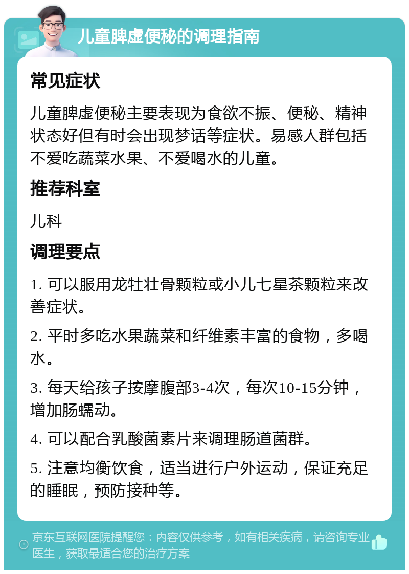 儿童脾虚便秘的调理指南 常见症状 儿童脾虚便秘主要表现为食欲不振、便秘、精神状态好但有时会出现梦话等症状。易感人群包括不爱吃蔬菜水果、不爱喝水的儿童。 推荐科室 儿科 调理要点 1. 可以服用龙牡壮骨颗粒或小儿七星茶颗粒来改善症状。 2. 平时多吃水果蔬菜和纤维素丰富的食物，多喝水。 3. 每天给孩子按摩腹部3-4次，每次10-15分钟，增加肠蠕动。 4. 可以配合乳酸菌素片来调理肠道菌群。 5. 注意均衡饮食，适当进行户外运动，保证充足的睡眠，预防接种等。