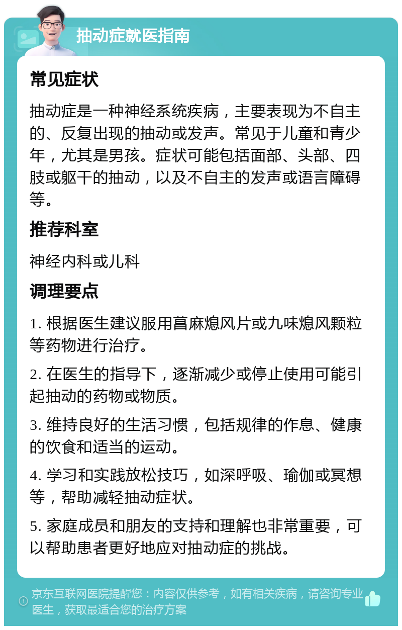 抽动症就医指南 常见症状 抽动症是一种神经系统疾病，主要表现为不自主的、反复出现的抽动或发声。常见于儿童和青少年，尤其是男孩。症状可能包括面部、头部、四肢或躯干的抽动，以及不自主的发声或语言障碍等。 推荐科室 神经内科或儿科 调理要点 1. 根据医生建议服用菖麻熄风片或九味熄风颗粒等药物进行治疗。 2. 在医生的指导下，逐渐减少或停止使用可能引起抽动的药物或物质。 3. 维持良好的生活习惯，包括规律的作息、健康的饮食和适当的运动。 4. 学习和实践放松技巧，如深呼吸、瑜伽或冥想等，帮助减轻抽动症状。 5. 家庭成员和朋友的支持和理解也非常重要，可以帮助患者更好地应对抽动症的挑战。