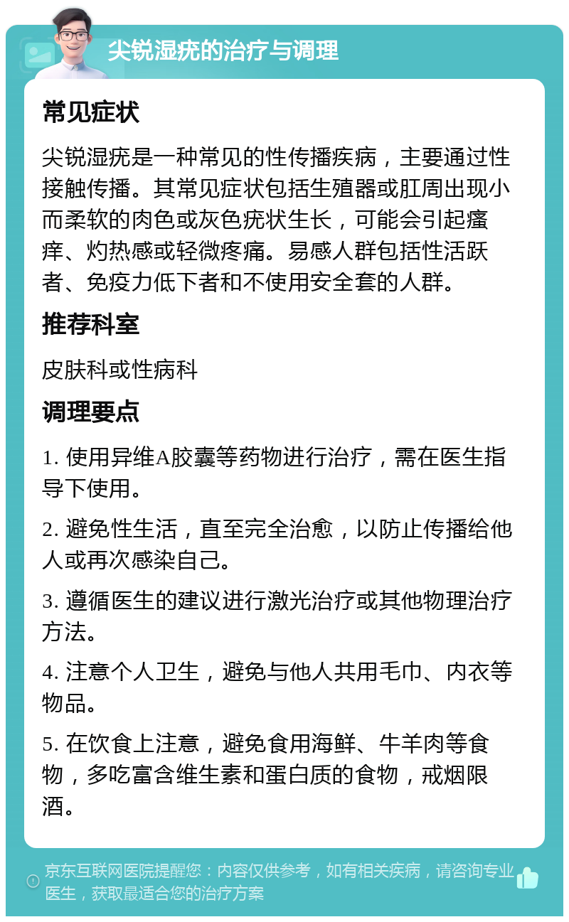 尖锐湿疣的治疗与调理 常见症状 尖锐湿疣是一种常见的性传播疾病，主要通过性接触传播。其常见症状包括生殖器或肛周出现小而柔软的肉色或灰色疣状生长，可能会引起瘙痒、灼热感或轻微疼痛。易感人群包括性活跃者、免疫力低下者和不使用安全套的人群。 推荐科室 皮肤科或性病科 调理要点 1. 使用异维A胶囊等药物进行治疗，需在医生指导下使用。 2. 避免性生活，直至完全治愈，以防止传播给他人或再次感染自己。 3. 遵循医生的建议进行激光治疗或其他物理治疗方法。 4. 注意个人卫生，避免与他人共用毛巾、内衣等物品。 5. 在饮食上注意，避免食用海鲜、牛羊肉等食物，多吃富含维生素和蛋白质的食物，戒烟限酒。