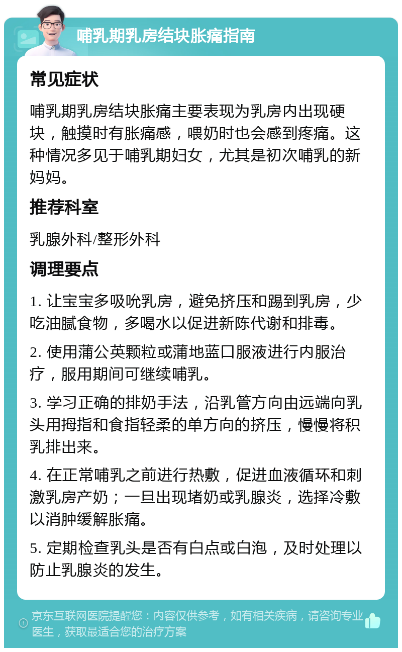 哺乳期乳房结块胀痛指南 常见症状 哺乳期乳房结块胀痛主要表现为乳房内出现硬块，触摸时有胀痛感，喂奶时也会感到疼痛。这种情况多见于哺乳期妇女，尤其是初次哺乳的新妈妈。 推荐科室 乳腺外科/整形外科 调理要点 1. 让宝宝多吸吮乳房，避免挤压和踢到乳房，少吃油腻食物，多喝水以促进新陈代谢和排毒。 2. 使用蒲公英颗粒或蒲地蓝口服液进行内服治疗，服用期间可继续哺乳。 3. 学习正确的排奶手法，沿乳管方向由远端向乳头用拇指和食指轻柔的单方向的挤压，慢慢将积乳排出来。 4. 在正常哺乳之前进行热敷，促进血液循环和刺激乳房产奶；一旦出现堵奶或乳腺炎，选择冷敷以消肿缓解胀痛。 5. 定期检查乳头是否有白点或白泡，及时处理以防止乳腺炎的发生。