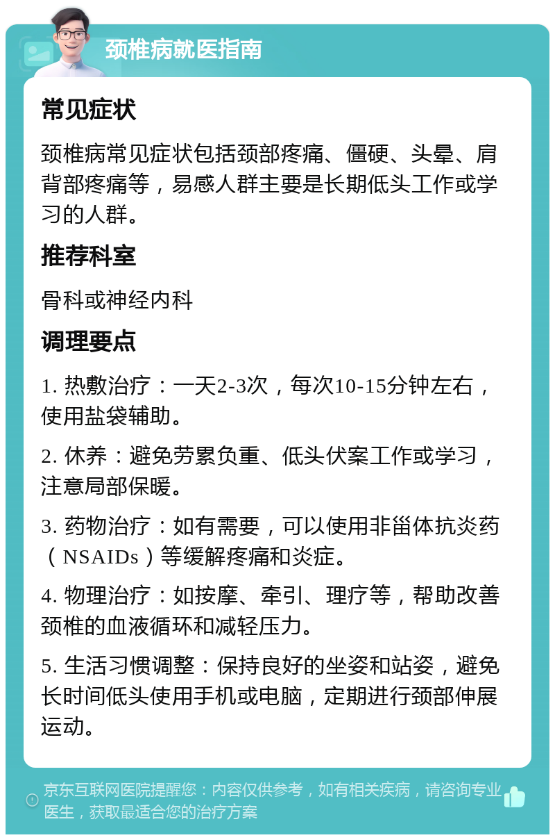 颈椎病就医指南 常见症状 颈椎病常见症状包括颈部疼痛、僵硬、头晕、肩背部疼痛等，易感人群主要是长期低头工作或学习的人群。 推荐科室 骨科或神经内科 调理要点 1. 热敷治疗：一天2-3次，每次10-15分钟左右，使用盐袋辅助。 2. 休养：避免劳累负重、低头伏案工作或学习，注意局部保暖。 3. 药物治疗：如有需要，可以使用非甾体抗炎药（NSAIDs）等缓解疼痛和炎症。 4. 物理治疗：如按摩、牵引、理疗等，帮助改善颈椎的血液循环和减轻压力。 5. 生活习惯调整：保持良好的坐姿和站姿，避免长时间低头使用手机或电脑，定期进行颈部伸展运动。