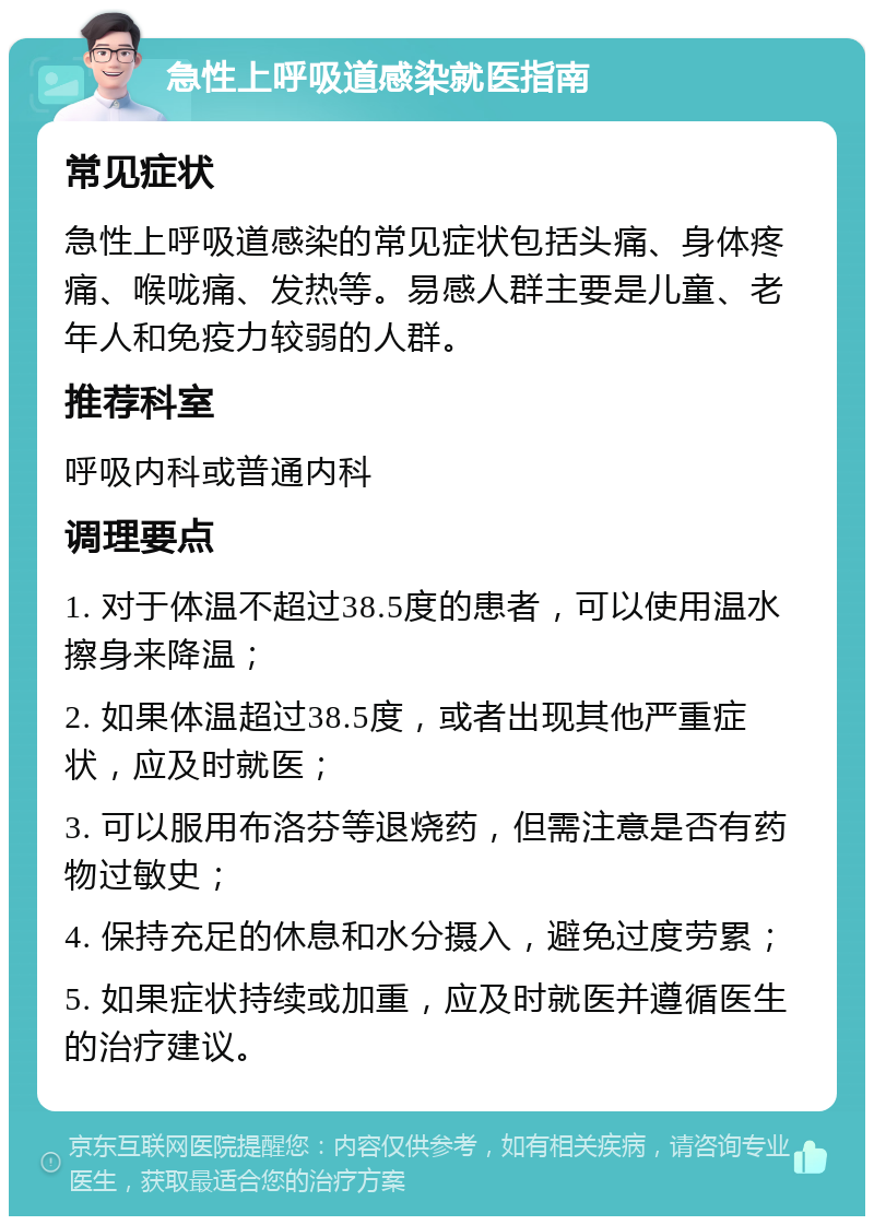 急性上呼吸道感染就医指南 常见症状 急性上呼吸道感染的常见症状包括头痛、身体疼痛、喉咙痛、发热等。易感人群主要是儿童、老年人和免疫力较弱的人群。 推荐科室 呼吸内科或普通内科 调理要点 1. 对于体温不超过38.5度的患者，可以使用温水擦身来降温； 2. 如果体温超过38.5度，或者出现其他严重症状，应及时就医； 3. 可以服用布洛芬等退烧药，但需注意是否有药物过敏史； 4. 保持充足的休息和水分摄入，避免过度劳累； 5. 如果症状持续或加重，应及时就医并遵循医生的治疗建议。