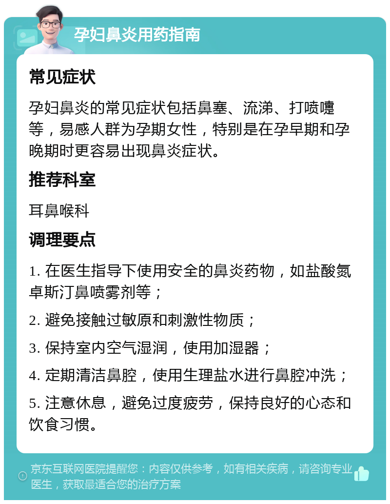 孕妇鼻炎用药指南 常见症状 孕妇鼻炎的常见症状包括鼻塞、流涕、打喷嚏等，易感人群为孕期女性，特别是在孕早期和孕晚期时更容易出现鼻炎症状。 推荐科室 耳鼻喉科 调理要点 1. 在医生指导下使用安全的鼻炎药物，如盐酸氮卓斯汀鼻喷雾剂等； 2. 避免接触过敏原和刺激性物质； 3. 保持室内空气湿润，使用加湿器； 4. 定期清洁鼻腔，使用生理盐水进行鼻腔冲洗； 5. 注意休息，避免过度疲劳，保持良好的心态和饮食习惯。