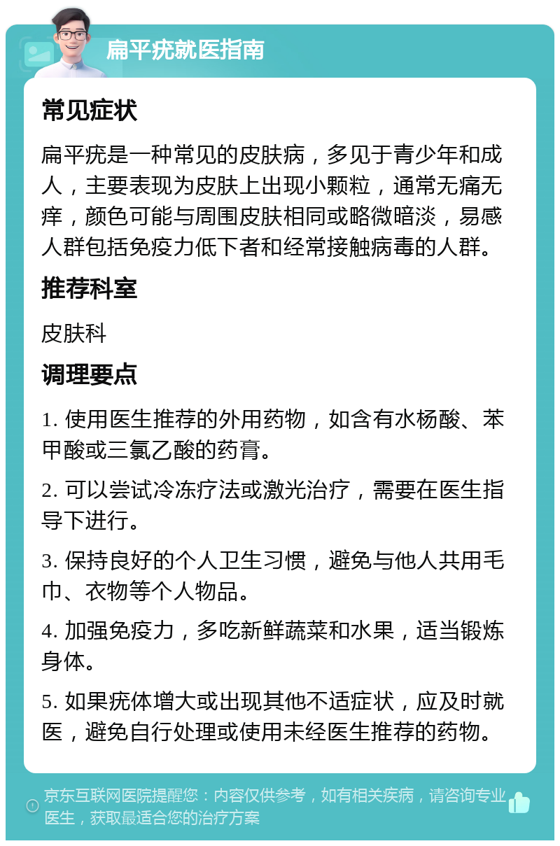 扁平疣就医指南 常见症状 扁平疣是一种常见的皮肤病，多见于青少年和成人，主要表现为皮肤上出现小颗粒，通常无痛无痒，颜色可能与周围皮肤相同或略微暗淡，易感人群包括免疫力低下者和经常接触病毒的人群。 推荐科室 皮肤科 调理要点 1. 使用医生推荐的外用药物，如含有水杨酸、苯甲酸或三氯乙酸的药膏。 2. 可以尝试冷冻疗法或激光治疗，需要在医生指导下进行。 3. 保持良好的个人卫生习惯，避免与他人共用毛巾、衣物等个人物品。 4. 加强免疫力，多吃新鲜蔬菜和水果，适当锻炼身体。 5. 如果疣体增大或出现其他不适症状，应及时就医，避免自行处理或使用未经医生推荐的药物。