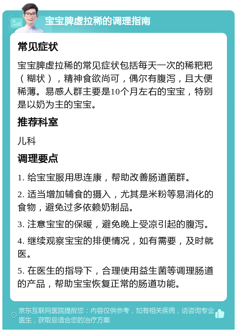 宝宝脾虚拉稀的调理指南 常见症状 宝宝脾虚拉稀的常见症状包括每天一次的稀粑粑（糊状），精神食欲尚可，偶尔有腹泻，且大便稀薄。易感人群主要是10个月左右的宝宝，特别是以奶为主的宝宝。 推荐科室 儿科 调理要点 1. 给宝宝服用思连康，帮助改善肠道菌群。 2. 适当增加辅食的摄入，尤其是米粉等易消化的食物，避免过多依赖奶制品。 3. 注意宝宝的保暖，避免晚上受凉引起的腹泻。 4. 继续观察宝宝的排便情况，如有需要，及时就医。 5. 在医生的指导下，合理使用益生菌等调理肠道的产品，帮助宝宝恢复正常的肠道功能。