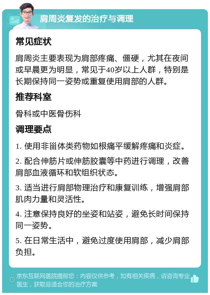 肩周炎复发的治疗与调理 常见症状 肩周炎主要表现为肩部疼痛、僵硬，尤其在夜间或早晨更为明显，常见于40岁以上人群，特别是长期保持同一姿势或重复使用肩部的人群。 推荐科室 骨科或中医骨伤科 调理要点 1. 使用非甾体类药物如根痛平缓解疼痛和炎症。 2. 配合伸筋片或伸筋胶囊等中药进行调理，改善肩部血液循环和软组织状态。 3. 适当进行肩部物理治疗和康复训练，增强肩部肌肉力量和灵活性。 4. 注意保持良好的坐姿和站姿，避免长时间保持同一姿势。 5. 在日常生活中，避免过度使用肩部，减少肩部负担。