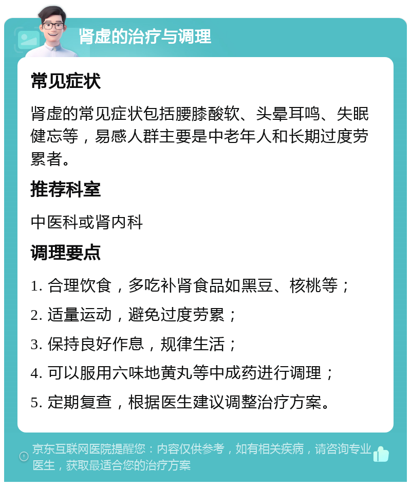 肾虚的治疗与调理 常见症状 肾虚的常见症状包括腰膝酸软、头晕耳鸣、失眠健忘等，易感人群主要是中老年人和长期过度劳累者。 推荐科室 中医科或肾内科 调理要点 1. 合理饮食，多吃补肾食品如黑豆、核桃等； 2. 适量运动，避免过度劳累； 3. 保持良好作息，规律生活； 4. 可以服用六味地黄丸等中成药进行调理； 5. 定期复查，根据医生建议调整治疗方案。