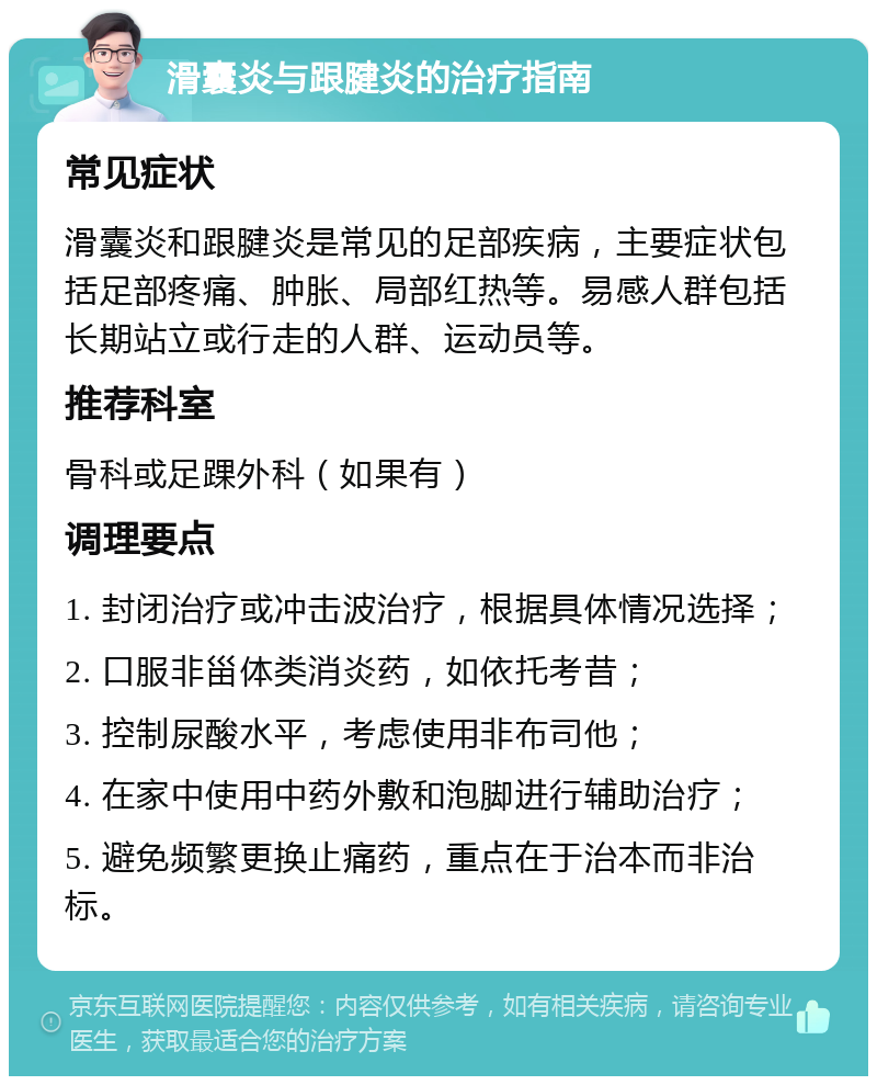 滑囊炎与跟腱炎的治疗指南 常见症状 滑囊炎和跟腱炎是常见的足部疾病，主要症状包括足部疼痛、肿胀、局部红热等。易感人群包括长期站立或行走的人群、运动员等。 推荐科室 骨科或足踝外科（如果有） 调理要点 1. 封闭治疗或冲击波治疗，根据具体情况选择； 2. 口服非甾体类消炎药，如依托考昔； 3. 控制尿酸水平，考虑使用非布司他； 4. 在家中使用中药外敷和泡脚进行辅助治疗； 5. 避免频繁更换止痛药，重点在于治本而非治标。