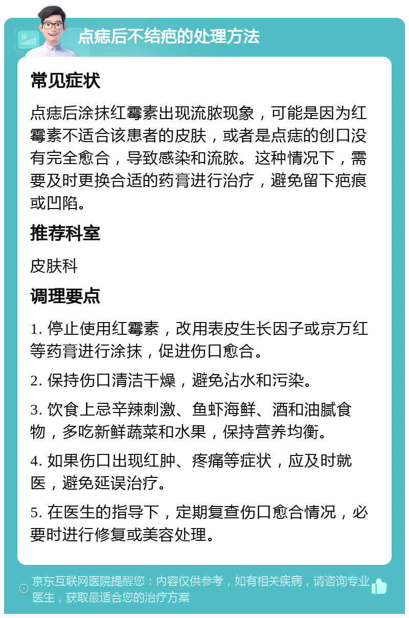 点痣后不结疤的处理方法 常见症状 点痣后涂抹红霉素出现流脓现象，可能是因为红霉素不适合该患者的皮肤，或者是点痣的创口没有完全愈合，导致感染和流脓。这种情况下，需要及时更换合适的药膏进行治疗，避免留下疤痕或凹陷。 推荐科室 皮肤科 调理要点 1. 停止使用红霉素，改用表皮生长因子或京万红等药膏进行涂抹，促进伤口愈合。 2. 保持伤口清洁干燥，避免沾水和污染。 3. 饮食上忌辛辣刺激、鱼虾海鲜、酒和油腻食物，多吃新鲜蔬菜和水果，保持营养均衡。 4. 如果伤口出现红肿、疼痛等症状，应及时就医，避免延误治疗。 5. 在医生的指导下，定期复查伤口愈合情况，必要时进行修复或美容处理。