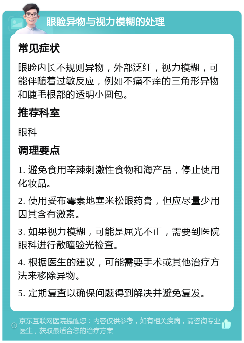 眼睑异物与视力模糊的处理 常见症状 眼睑内长不规则异物，外部泛红，视力模糊，可能伴随着过敏反应，例如不痛不痒的三角形异物和睫毛根部的透明小圆包。 推荐科室 眼科 调理要点 1. 避免食用辛辣刺激性食物和海产品，停止使用化妆品。 2. 使用妥布霉素地塞米松眼药膏，但应尽量少用因其含有激素。 3. 如果视力模糊，可能是屈光不正，需要到医院眼科进行散瞳验光检查。 4. 根据医生的建议，可能需要手术或其他治疗方法来移除异物。 5. 定期复查以确保问题得到解决并避免复发。