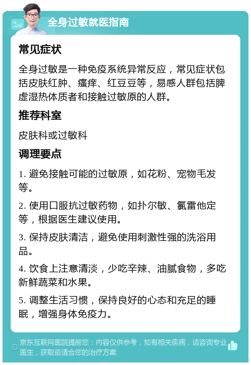 全身过敏就医指南 常见症状 全身过敏是一种免疫系统异常反应，常见症状包括皮肤红肿、瘙痒、红豆豆等，易感人群包括脾虚湿热体质者和接触过敏原的人群。 推荐科室 皮肤科或过敏科 调理要点 1. 避免接触可能的过敏原，如花粉、宠物毛发等。 2. 使用口服抗过敏药物，如扑尔敏、氯雷他定等，根据医生建议使用。 3. 保持皮肤清洁，避免使用刺激性强的洗浴用品。 4. 饮食上注意清淡，少吃辛辣、油腻食物，多吃新鲜蔬菜和水果。 5. 调整生活习惯，保持良好的心态和充足的睡眠，增强身体免疫力。