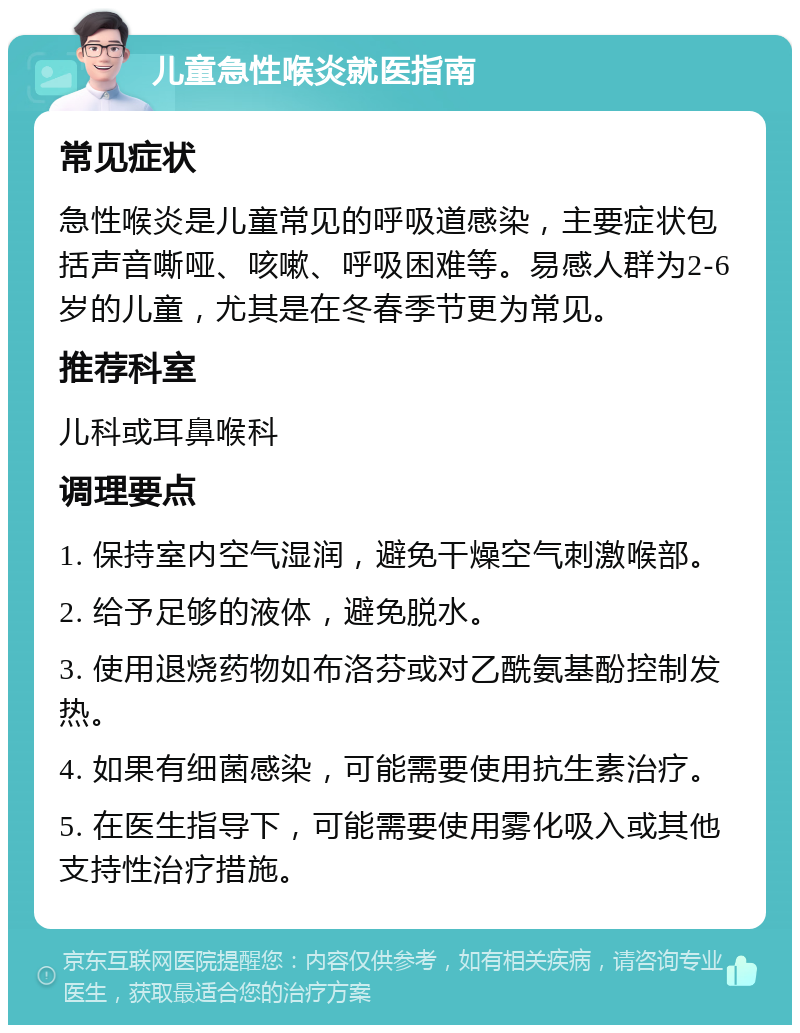 儿童急性喉炎就医指南 常见症状 急性喉炎是儿童常见的呼吸道感染，主要症状包括声音嘶哑、咳嗽、呼吸困难等。易感人群为2-6岁的儿童，尤其是在冬春季节更为常见。 推荐科室 儿科或耳鼻喉科 调理要点 1. 保持室内空气湿润，避免干燥空气刺激喉部。 2. 给予足够的液体，避免脱水。 3. 使用退烧药物如布洛芬或对乙酰氨基酚控制发热。 4. 如果有细菌感染，可能需要使用抗生素治疗。 5. 在医生指导下，可能需要使用雾化吸入或其他支持性治疗措施。