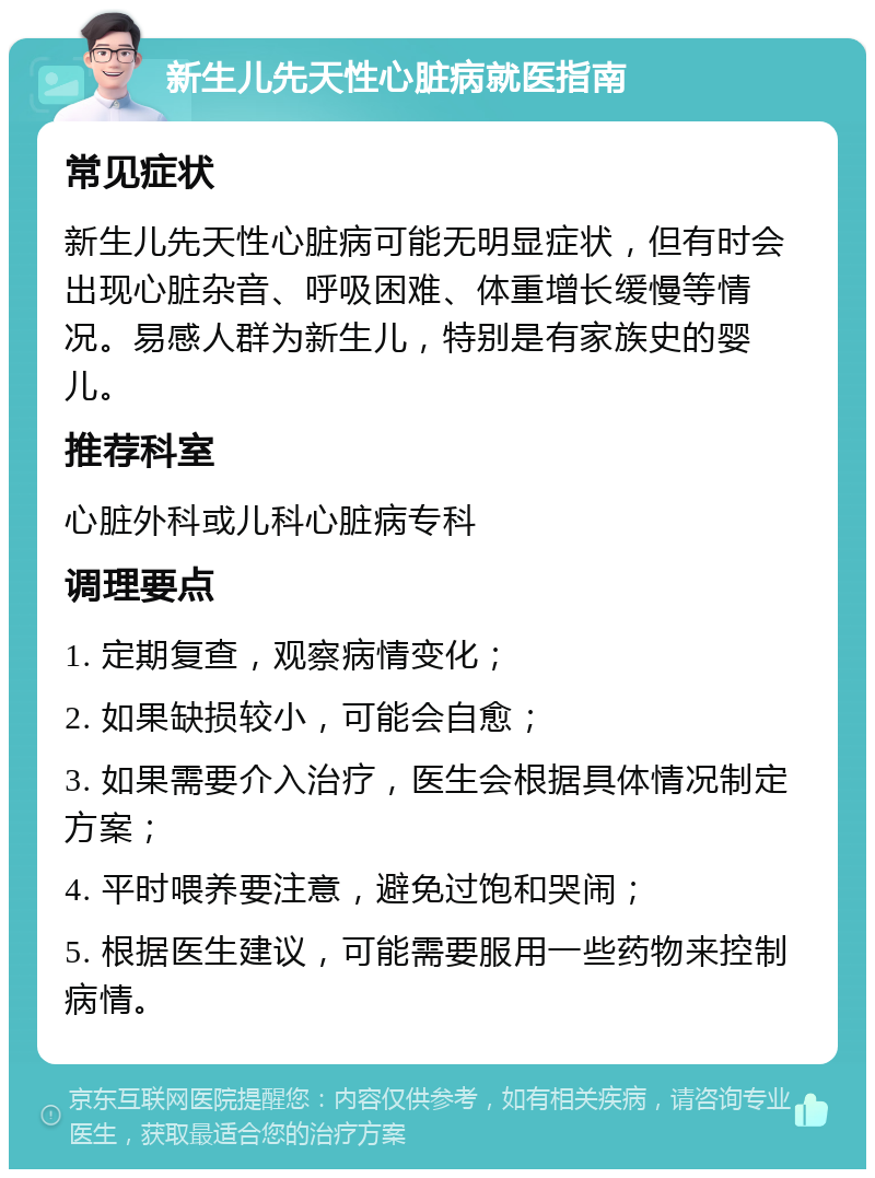 新生儿先天性心脏病就医指南 常见症状 新生儿先天性心脏病可能无明显症状，但有时会出现心脏杂音、呼吸困难、体重增长缓慢等情况。易感人群为新生儿，特别是有家族史的婴儿。 推荐科室 心脏外科或儿科心脏病专科 调理要点 1. 定期复查，观察病情变化； 2. 如果缺损较小，可能会自愈； 3. 如果需要介入治疗，医生会根据具体情况制定方案； 4. 平时喂养要注意，避免过饱和哭闹； 5. 根据医生建议，可能需要服用一些药物来控制病情。