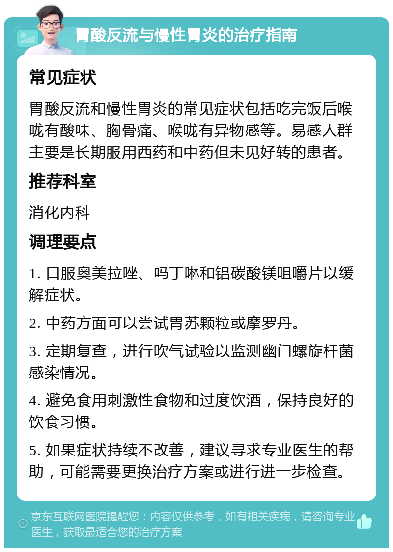 胃酸反流与慢性胃炎的治疗指南 常见症状 胃酸反流和慢性胃炎的常见症状包括吃完饭后喉咙有酸味、胸骨痛、喉咙有异物感等。易感人群主要是长期服用西药和中药但未见好转的患者。 推荐科室 消化内科 调理要点 1. 口服奥美拉唑、吗丁啉和铝碳酸镁咀嚼片以缓解症状。 2. 中药方面可以尝试胃苏颗粒或摩罗丹。 3. 定期复查，进行吹气试验以监测幽门螺旋杆菌感染情况。 4. 避免食用刺激性食物和过度饮酒，保持良好的饮食习惯。 5. 如果症状持续不改善，建议寻求专业医生的帮助，可能需要更换治疗方案或进行进一步检查。