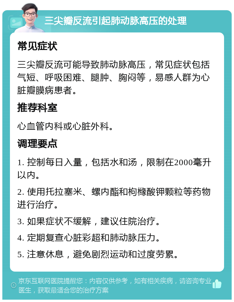 三尖瓣反流引起肺动脉高压的处理 常见症状 三尖瓣反流可能导致肺动脉高压，常见症状包括气短、呼吸困难、腿肿、胸闷等，易感人群为心脏瓣膜病患者。 推荐科室 心血管内科或心脏外科。 调理要点 1. 控制每日入量，包括水和汤，限制在2000毫升以内。 2. 使用托拉塞米、螺内酯和枸橼酸钾颗粒等药物进行治疗。 3. 如果症状不缓解，建议住院治疗。 4. 定期复查心脏彩超和肺动脉压力。 5. 注意休息，避免剧烈运动和过度劳累。