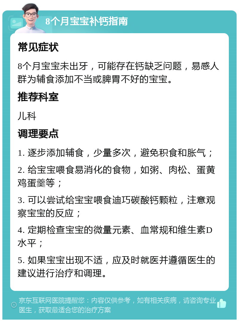 8个月宝宝补钙指南 常见症状 8个月宝宝未出牙，可能存在钙缺乏问题，易感人群为辅食添加不当或脾胃不好的宝宝。 推荐科室 儿科 调理要点 1. 逐步添加辅食，少量多次，避免积食和胀气； 2. 给宝宝喂食易消化的食物，如粥、肉松、蛋黄鸡蛋羹等； 3. 可以尝试给宝宝喂食迪巧碳酸钙颗粒，注意观察宝宝的反应； 4. 定期检查宝宝的微量元素、血常规和维生素D水平； 5. 如果宝宝出现不适，应及时就医并遵循医生的建议进行治疗和调理。